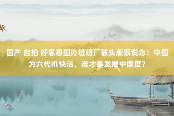 国产 自拍 好意思国办缝纫厂被头版报说念！中国为六代机快活，谁才是发展中国度？