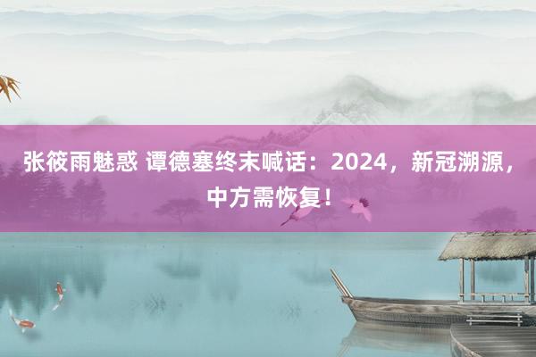 张筱雨魅惑 谭德塞终末喊话：2024，新冠溯源，中方需恢复！