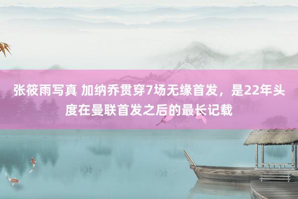 张筱雨写真 加纳乔贯穿7场无缘首发，是22年头度在曼联首发之后的最长记载