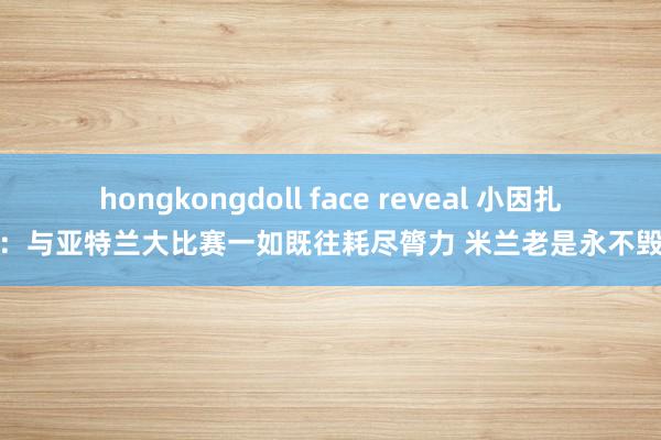 hongkongdoll face reveal 小因扎吉：与亚特兰大比赛一如既往耗尽膂力 米兰老是永不毁掉