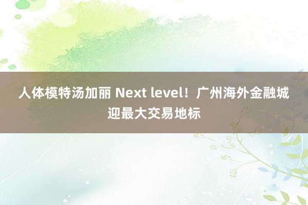 人体模特汤加丽 Next level！广州海外金融城迎最大交易地标