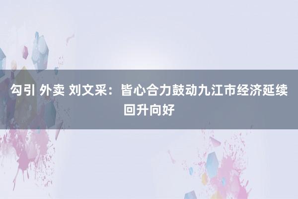 勾引 外卖 刘文采：皆心合力鼓动九江市经济延续回升向好