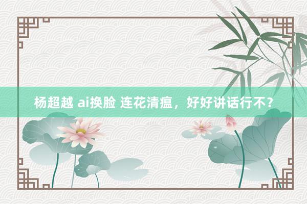 杨超越 ai换脸 连花清瘟，好好讲话行不？