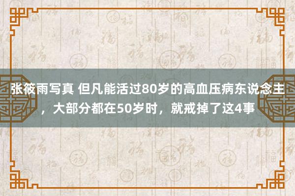 张筱雨写真 但凡能活过80岁的高血压病东说念主，大部分都在50岁时，就戒掉了这4事