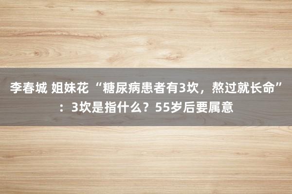 李春城 姐妹花 “糖尿病患者有3坎，熬过就长命”：3坎是指什么？55岁后要属意