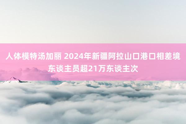 人体模特汤加丽 2024年新疆阿拉山口港口相差境东谈主员超21万东谈主次