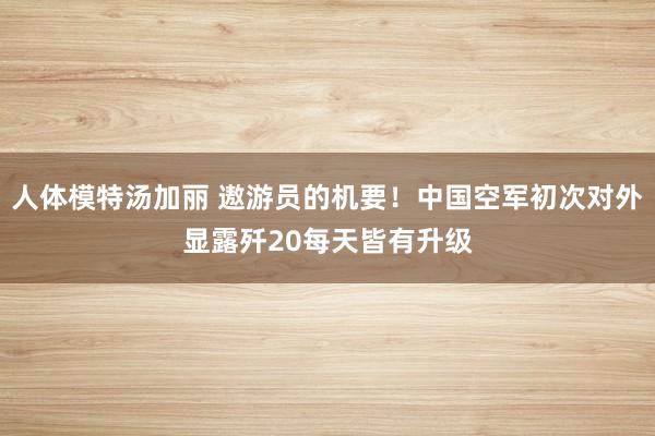 人体模特汤加丽 遨游员的机要！中国空军初次对外显露歼20每天皆有升级