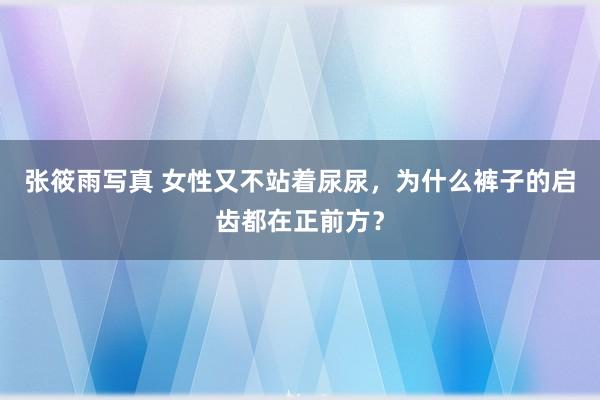 张筱雨写真 女性又不站着尿尿，为什么裤子的启齿都在正前方？