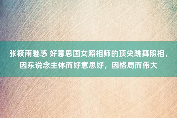 张筱雨魅惑 好意思国女照相师的顶尖跳舞照相，因东说念主体而好意思好，因格局而伟大