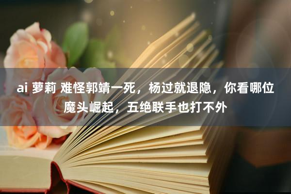 ai 萝莉 难怪郭靖一死，杨过就退隐，你看哪位魔头崛起，五绝联手也打不外