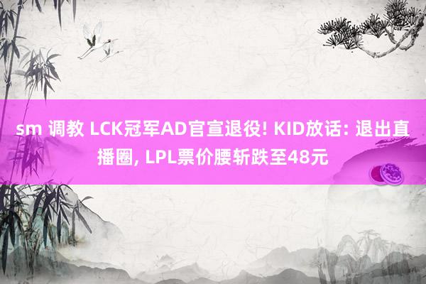 sm 调教 LCK冠军AD官宣退役! KID放话: 退出直播圈， LPL票价腰斩跌至48元