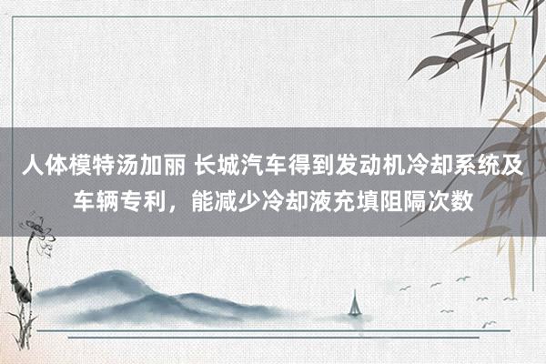 人体模特汤加丽 长城汽车得到发动机冷却系统及车辆专利，能减少冷却液充填阻隔次数