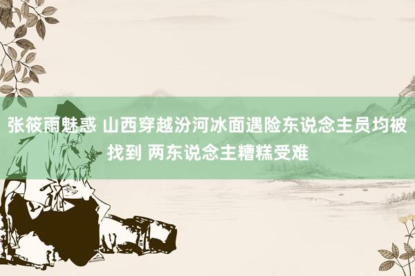 张筱雨魅惑 山西穿越汾河冰面遇险东说念主员均被找到 两东说念主糟糕受难