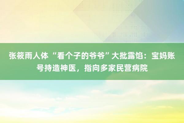 张筱雨人体 “看个子的爷爷”大批露馅：宝妈账号持造神医，指向多家民营病院