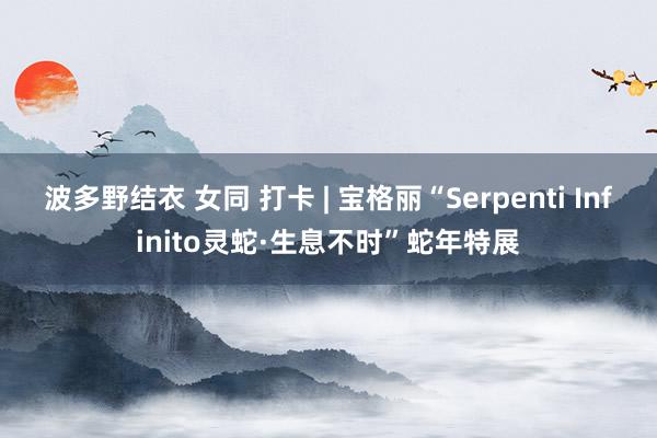 波多野结衣 女同 打卡 | 宝格丽“Serpenti Infinito灵蛇·生息不时”蛇年特展