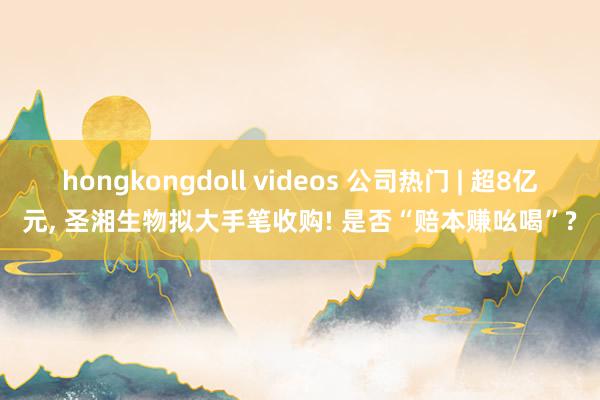 hongkongdoll videos 公司热门 | 超8亿元， 圣湘生物拟大手笔收购! 是否“赔本赚吆喝”?