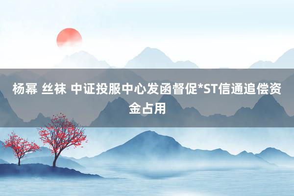 杨幂 丝袜 中证投服中心发函督促*ST信通追偿资金占用