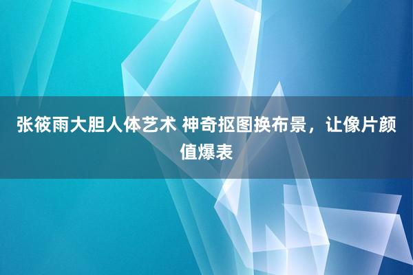 张筱雨大胆人体艺术 神奇抠图换布景，让像片颜值爆表