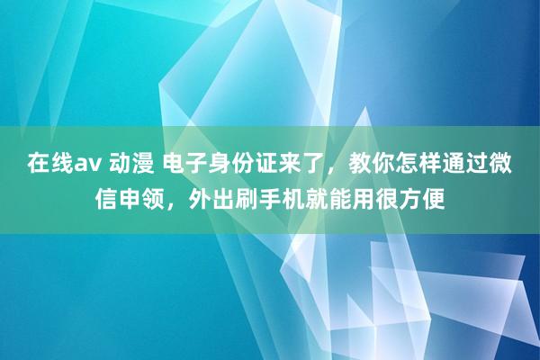 在线av 动漫 电子身份证来了，教你怎样通过微信申领，外出刷手机就能用很方便