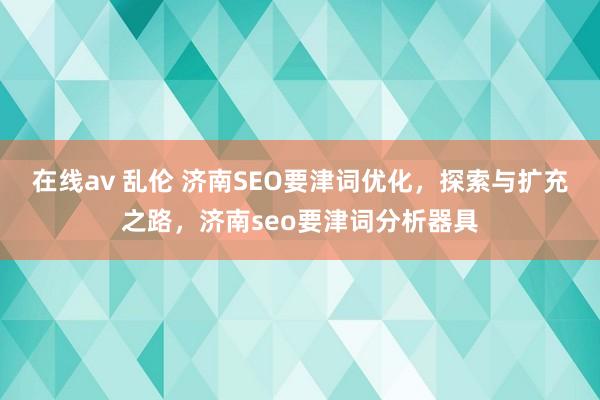 在线av 乱伦 济南SEO要津词优化，探索与扩充之路，济南seo要津词分析器具