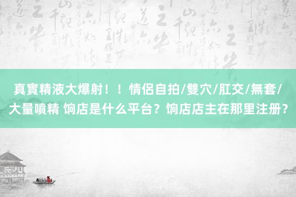 真實精液大爆射！！情侶自拍/雙穴/肛交/無套/大量噴精 饷店是什么平台？饷店店主在那里注册？