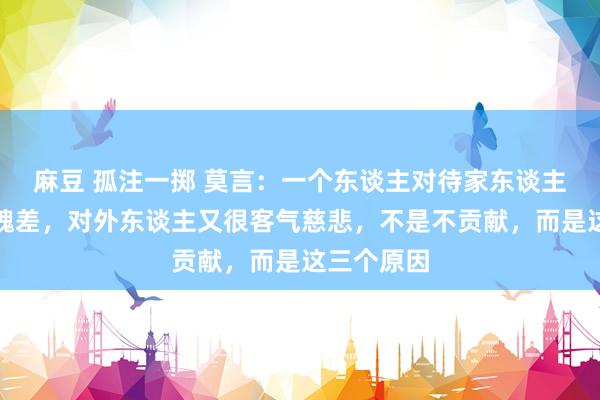 麻豆 孤注一掷 莫言：一个东谈主对待家东谈主不耐性气魄差，对外东谈主又很客气慈悲，不是不贡献，而是这三个原因