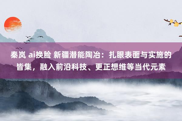 秦岚 ai换脸 新疆潜能陶冶：扎眼表面与实施的皆集，融入前沿科技、更正想维等当代元素