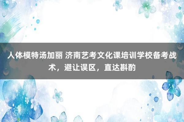 人体模特汤加丽 济南艺考文化课培训学校备考战术，避让误区，直达斟酌