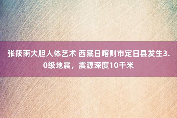 张筱雨大胆人体艺术 西藏日喀则市定日县发生3.0级地震，震源深度10千米