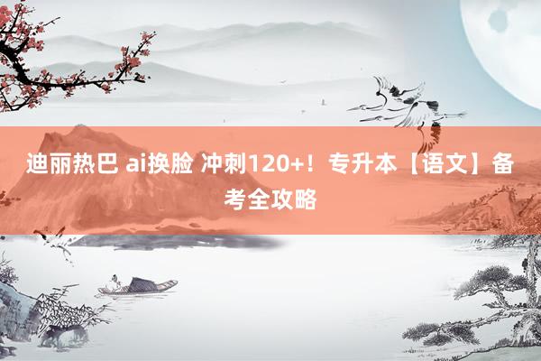 迪丽热巴 ai换脸 冲刺120+！专升本【语文】备考全攻略