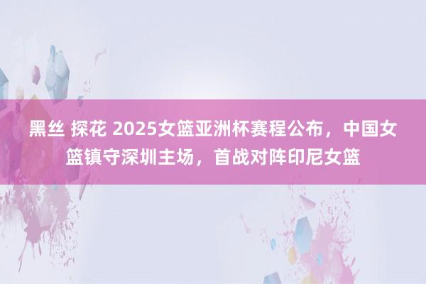 黑丝 探花 2025女篮亚洲杯赛程公布，中国女篮镇守深圳主场，首战对阵印尼女篮