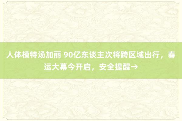 人体模特汤加丽 90亿东谈主次将跨区域出行，春运大幕今开启，安全提醒→