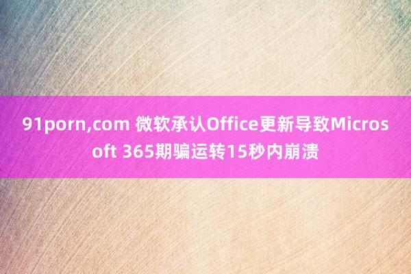 91porn，com 微软承认Office更新导致Microsoft 365期骗运转15秒内崩溃