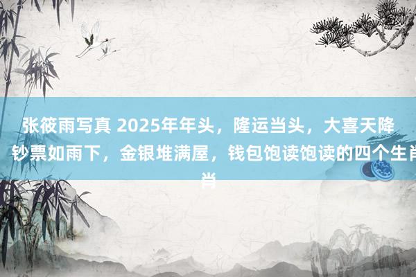 张筱雨写真 2025年年头，隆运当头，大喜天降，钞票如雨下，金银堆满屋，钱包饱读饱读的四个生肖