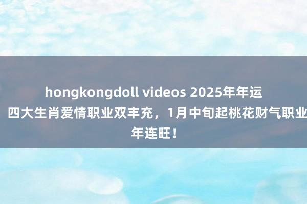 hongkongdoll videos 2025年年运势全开，四大生肖爱情职业双丰充，1月中旬起桃花财气职业年连旺！