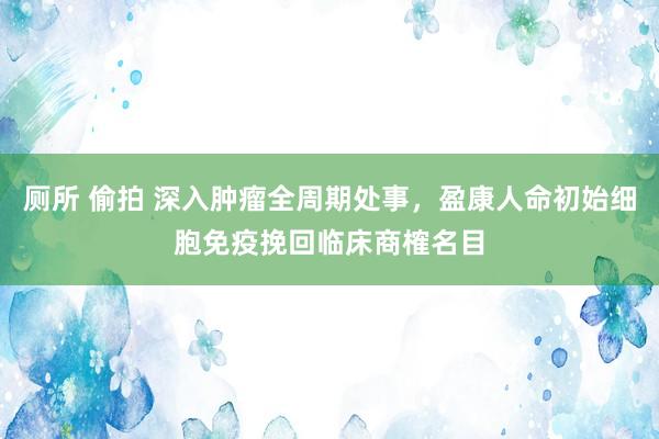 厕所 偷拍 深入肿瘤全周期处事，盈康人命初始细胞免疫挽回临床商榷名目