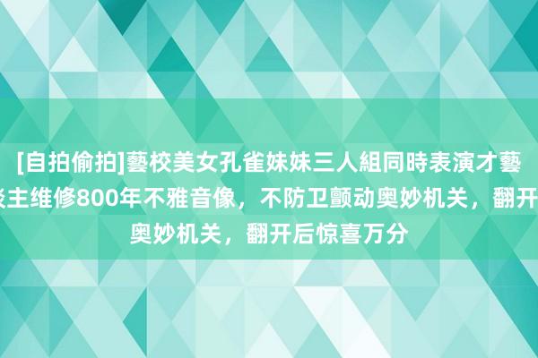 [自拍偷拍]藝校美女孔雀妹妹三人組同時表演才藝 重庆工东谈主维修800年不雅音像，不防卫颤动奥妙机关，翻开后惊喜万分