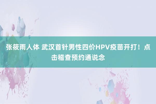 张筱雨人体 武汉首针男性四价HPV疫苗开打！点击稽查预约通说念