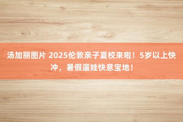 汤加丽图片 2025伦敦亲子夏校来啦！5岁以上快冲，暑假遛娃快意宝地！