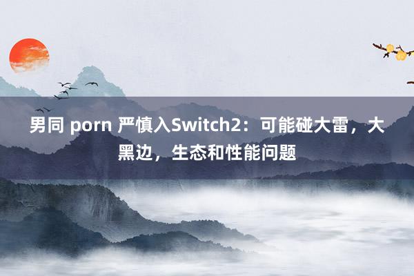 男同 porn 严慎入Switch2：可能碰大雷，大黑边，生态和性能问题