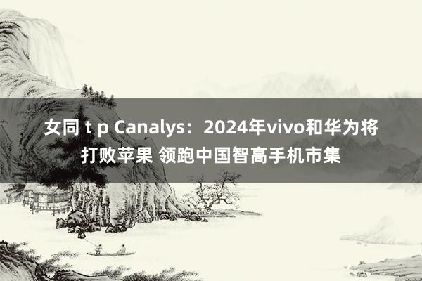 女同 t p Canalys：2024年vivo和华为将打败苹果 领跑中国智高手机市集