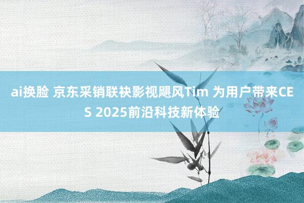 ai换脸 京东采销联袂影视飓风Tim 为用户带来CES 2025前沿科技新体验