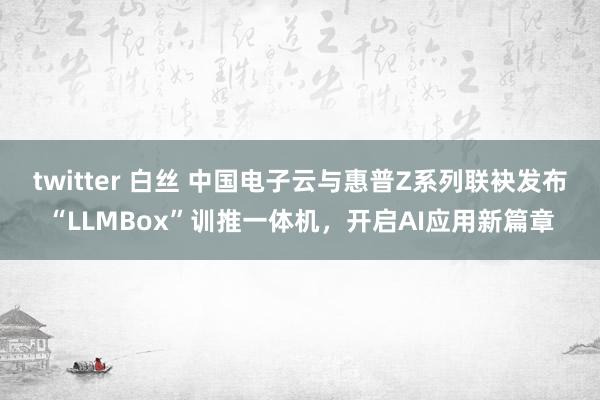 twitter 白丝 中国电子云与惠普Z系列联袂发布“LLMBox”训推一体机，开启AI应用新篇章