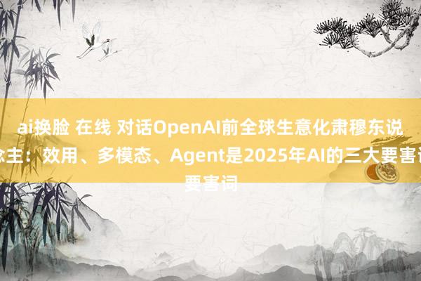 ai换脸 在线 对话OpenAI前全球生意化肃穆东说念主：效用、多模态、Agent是2025年AI的三大要害词