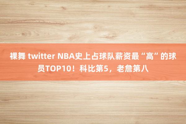 裸舞 twitter NBA史上占球队薪资最“高”的球员TOP10！科比第5，老詹第八